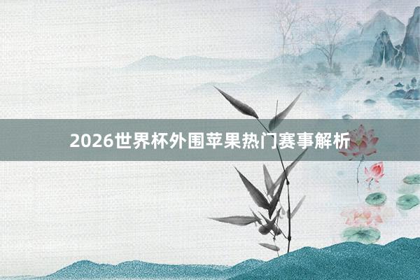 2026世界杯外围苹果热门赛事解析