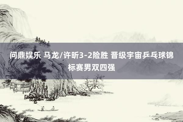 问鼎娱乐 马龙/许昕3-2险胜 晋级宇宙乒乓球锦标赛男双四强
