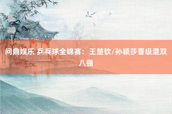 问鼎娱乐 乒乓球全锦赛:王楚钦/孙颖莎晋级混双八强