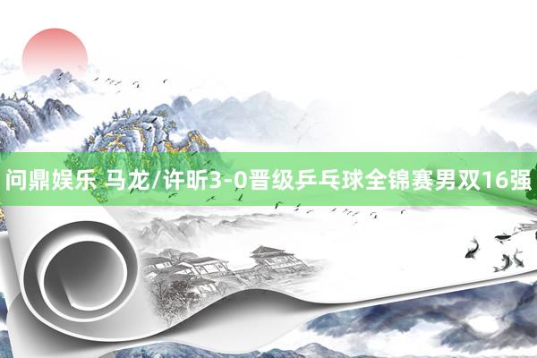 问鼎娱乐 马龙/许昕3-0晋级乒乓球全锦赛男双16强